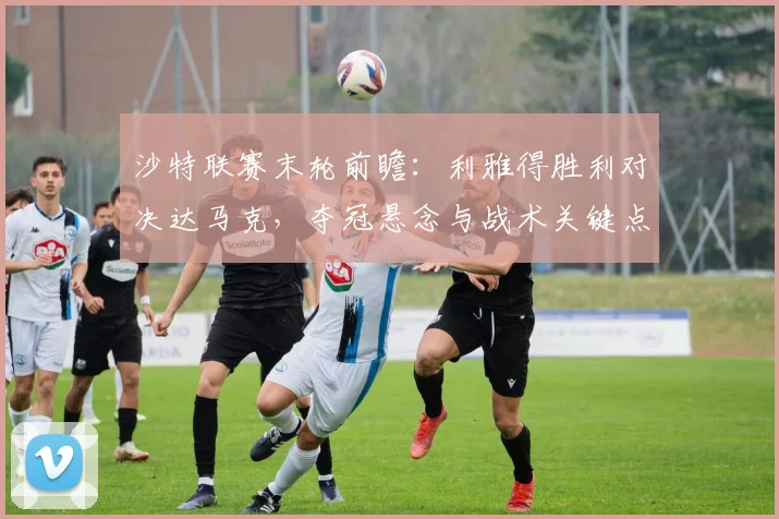 沙特联赛末轮前瞻:利雅得胜利对决达马克,夺冠悬念与战术关键点解析