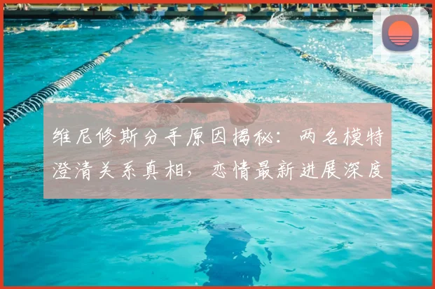 维尼修斯分手原因揭秘:两名模特澄清关系真相,恋情最新进展深度解读