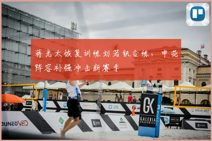 蒋光太恢复训练刘若钒合练,申花阵容补强冲击新赛季