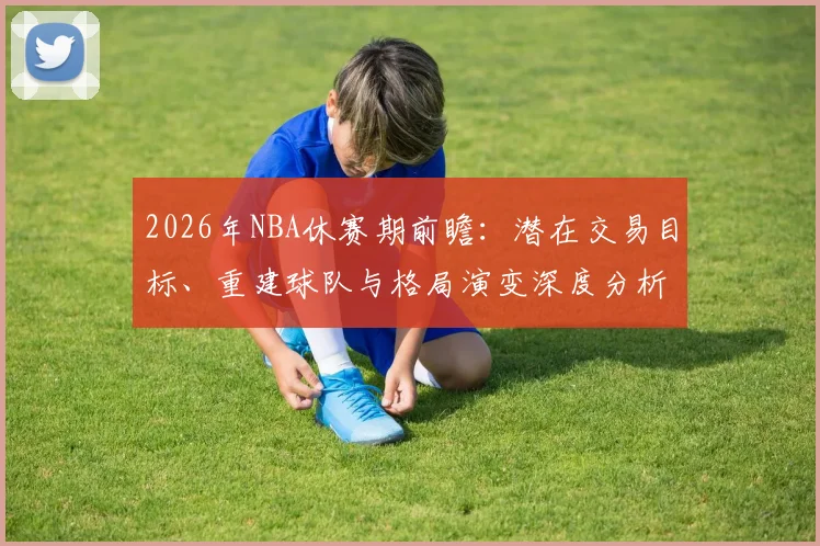 2026年NBA休赛期前瞻:潜在交易目标、重建球队与格局演变深度分析