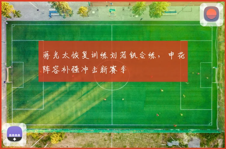 蒋光太恢复训练刘若钒合练，申花阵容补强冲击新赛季