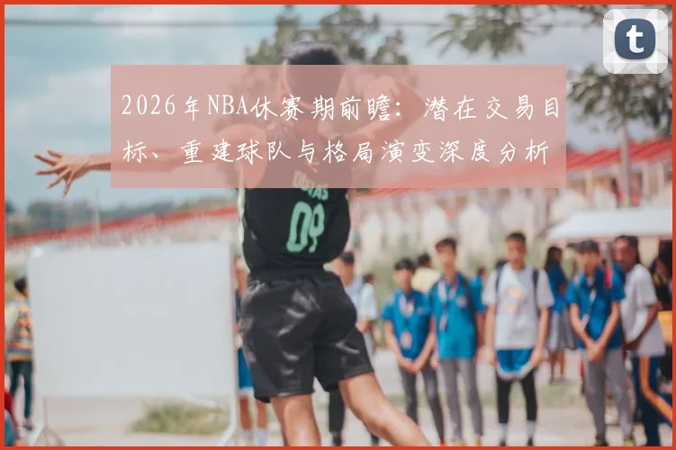 2026年NBA休赛期前瞻:潜在交易目标、重建球队与格局演变深度分析