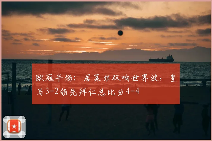 欧冠半场：居莱尔双响世界波，皇马3-2领先拜仁总比分4-4