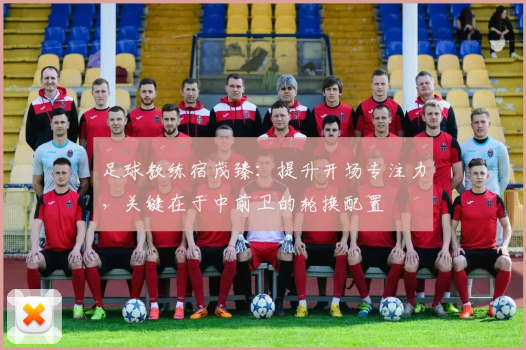 足球教练宿茂臻:提升开场专注力,关键在于中前卫的轮换配置