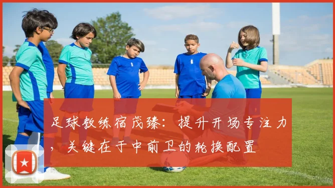 足球教练宿茂臻:提升开场专注力,关键在于中前卫的轮换配置